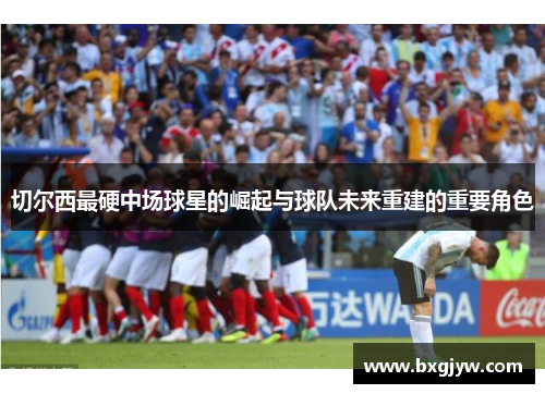 切尔西最硬中场球星的崛起与球队未来重建的重要角色